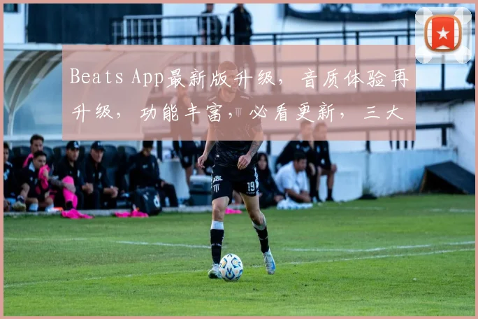 Beats App最新版升级，音质体验再升级，功能丰富，必看更新，三大亮点，不容错过，惊喜连连